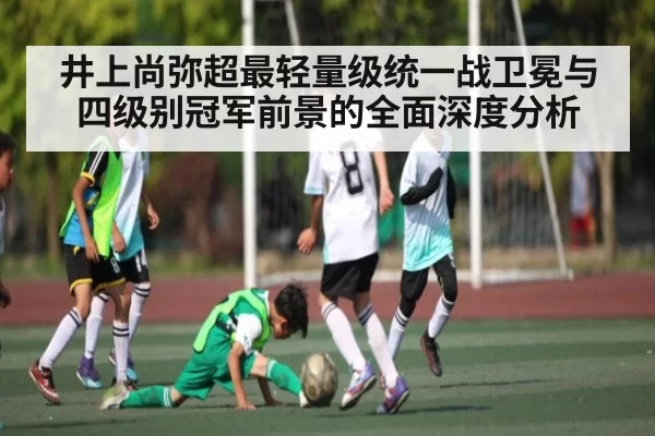 井上尚弥超最轻量级统一战卫冕与四级别冠军前景的全面深度分析
